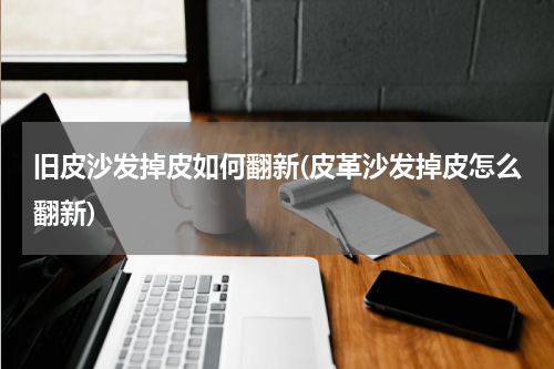 旧皮沙发掉皮如何翻新(皮革沙发掉皮怎么翻新)