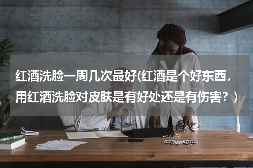 红酒洗脸一周几次最好(红酒是个好东西，用红酒洗脸对皮肤是有好处还是有伤害？)