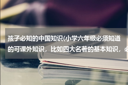孩子必知的中国知识(小学六年级必须知道的可课外知识，比如四大名著的基本知识，必背古诗词，必背成语。。)