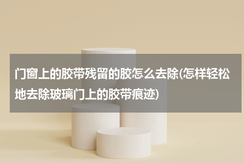门窗上的胶带残留的胶怎么去除(怎样轻松地去除玻璃门上的胶带痕迹)