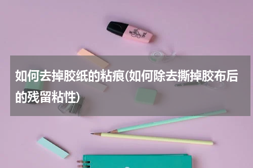 如何去掉胶纸的粘痕(如何除去撕掉胶布后的残留粘性)