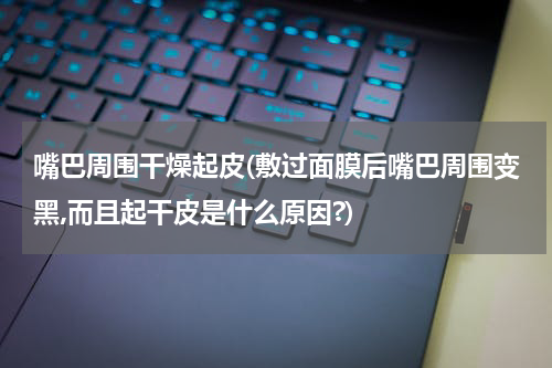 嘴巴周围干燥起皮(敷过面膜后嘴巴周围变黑,而且起干皮是什么原因?)