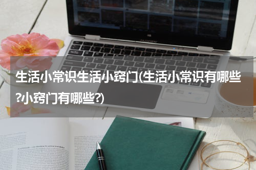 生活小常识生活小窍门(生活小常识有哪些?小窍门有哪些?)