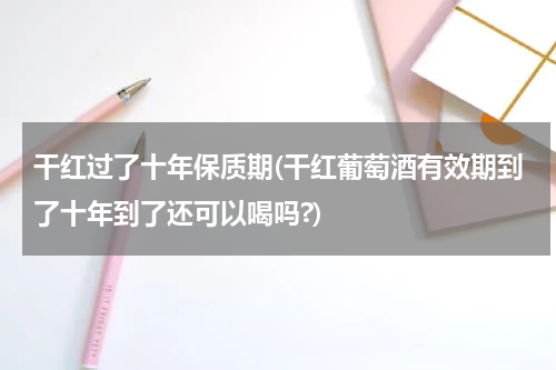 干红过了十年保质期(干红葡萄酒有效期到了十年到了还可以喝吗?)
