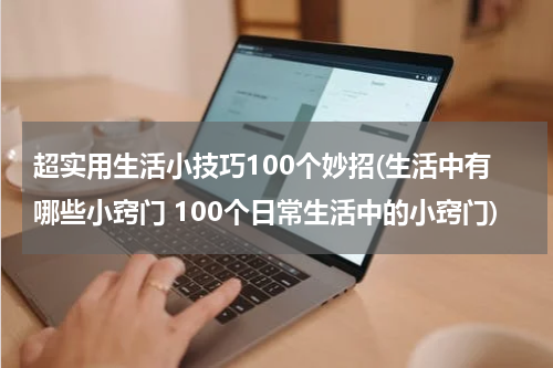 超实用生活小技巧100个妙招(生活中有哪些小窍门 100个日常生活中的小窍门)