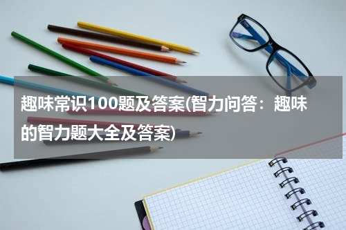 趣味常识100题及答案(智力问答：趣味的智力题大全及答案)
