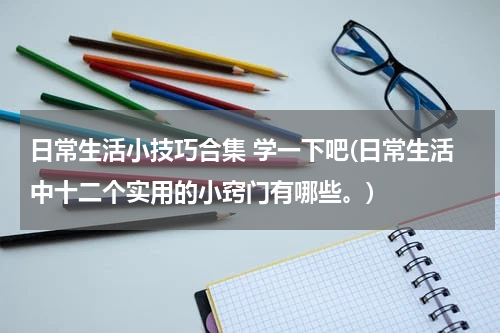 日常生活小技巧合集 学一下吧(日常生活中十二个实用的小窍门有哪些。)