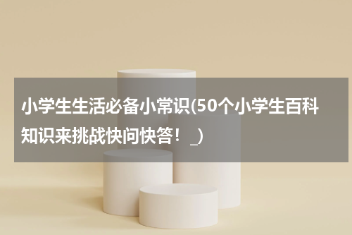 小学生生活必备小常识(50个小学生百科知识来挑战快问快答！_)