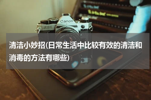 清洁小妙招(日常生活中比较有效的清洁和消毒的方法有哪些)