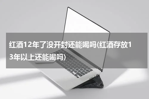 红酒12年了没开封还能喝吗(红酒存放13年以上还能喝吗)