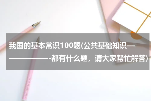 我国的基本常识100题(公共基础知识——————-都有什么题，请大家帮忙解答)