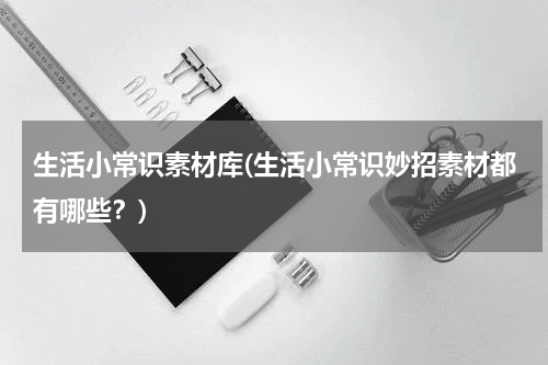 生活小常识素材库(生活小常识妙招素材都有哪些？)