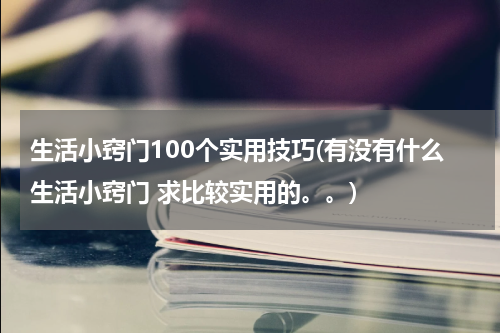 生活小窍门100个实用技巧(有没有什么生活小窍门 求比较实用的。。)