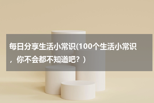 每日分享生活小常识(100个生活小常识，你不会都不知道吧？)