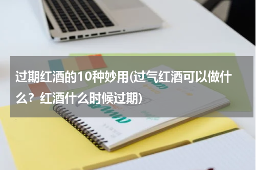 过期红酒的10种妙用(过气红酒可以做什么？红酒什么时候过期)