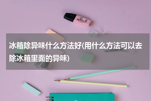 冰箱除异味什么方法好(用什么方法可以去除冰箱里面的异味)