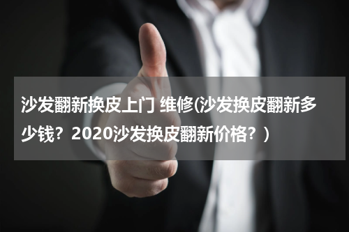 沙发翻新换皮上门 维修(沙发换皮翻新多少钱？2020沙发换皮翻新价格？)