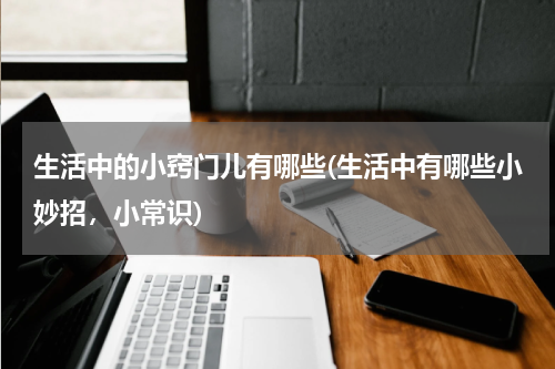 生活中的小窍门儿有哪些(生活中有哪些小妙招，小常识)