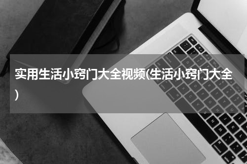实用生活小窍门大全视频(生活小窍门大全)