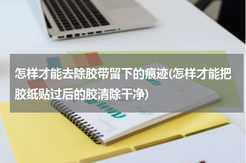 怎样才能去除胶带留下的痕迹(怎样才能把胶纸贴过后的胶清除干净)