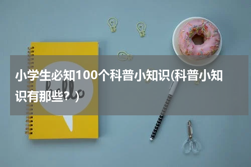 小学生必知100个科普小知识(科普小知识有那些？)