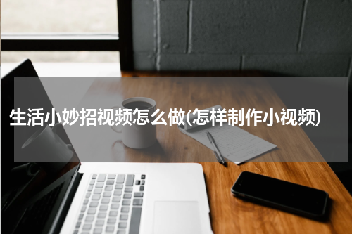 生活小妙招视频怎么做(怎样制作小视频)
