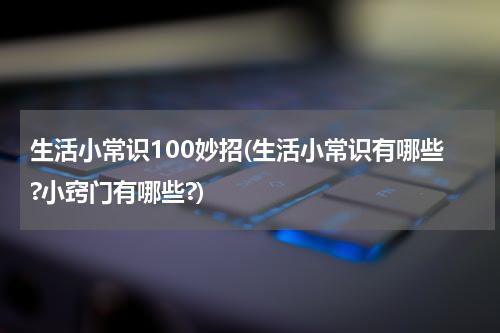 生活小常识100妙招(生活小常识有哪些?小窍门有哪些?)