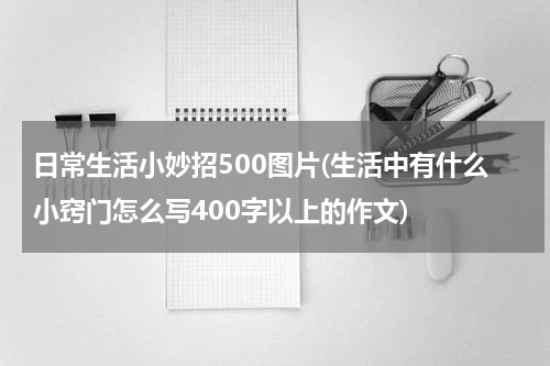日常生活小妙招500图片(生活中有什么小窍门怎么写400字以上的作文)