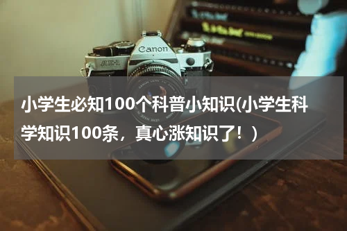 小学生必知100个科普小知识(小学生科学知识100条，真心涨知识了！)
