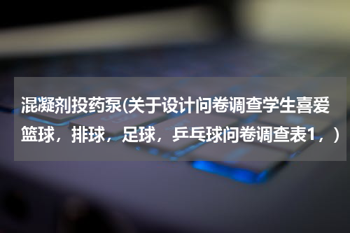 混凝剂投药泵(关于设计问卷调查学生喜爱篮球，排球，足球，乒乓球问卷调查表1，)