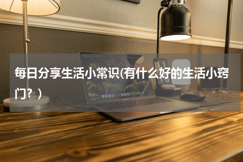 每日分享生活小常识(有什么好的生活小窍门？)