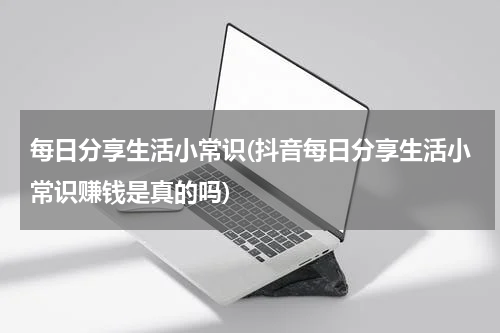 每日分享生活小常识(抖音每日分享生活小常识赚钱是真的吗)