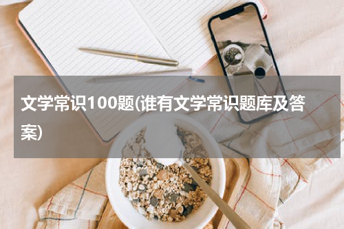 文学常识100题(谁有文学常识题库及答案)
