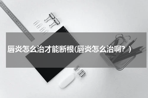 唇炎怎么治才能断根(唇炎怎么治啊？)