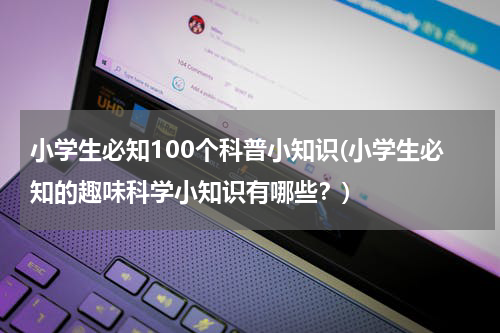 小学生必知100个科普小知识(小学生必知的趣味科学小知识有哪些？)