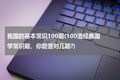 我国的基本常识100题(100道经典国学常识题，你能答对几题?)