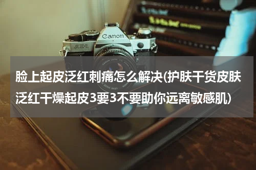 脸上起皮泛红刺痛怎么解决(护肤干货皮肤泛红干燥起皮3要3不要助你远离敏感肌)