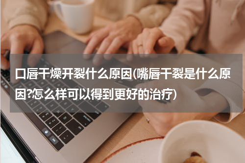口唇干燥开裂什么原因(嘴唇干裂是什么原因?怎么样可以得到更好的治疗)