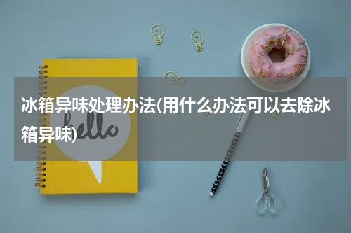冰箱异味处理办法(用什么办法可以去除冰箱异味)