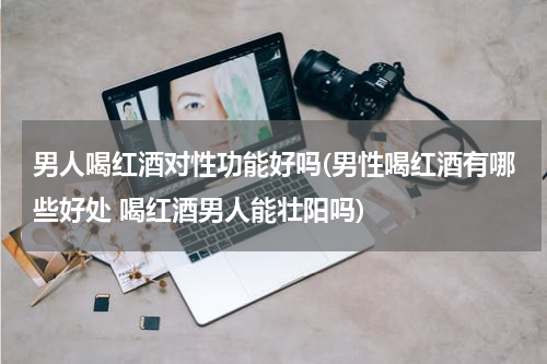 男人喝红酒对性功能好吗(男性喝红酒有哪些好处 喝红酒男人能壮阳吗)