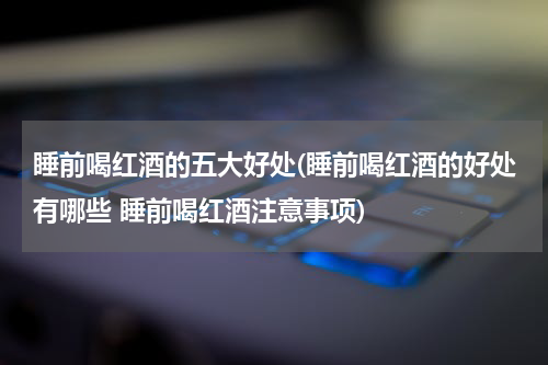睡前喝红酒的五大好处(睡前喝红酒的好处有哪些 睡前喝红酒注意事项)