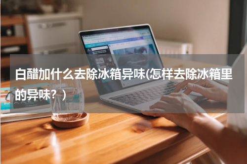 白醋加什么去除冰箱异味(怎样去除冰箱里的异味？)
