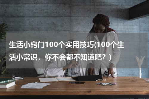 生活小窍门100个实用技巧(100个生活小常识，你不会都不知道吧？)