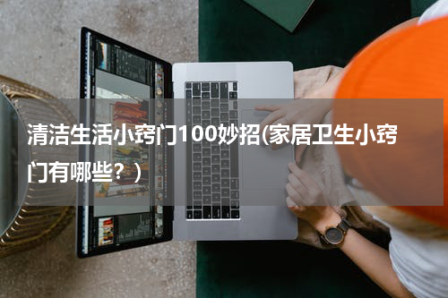 清洁生活小窍门100妙招(家居卫生小窍门有哪些？)