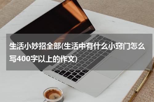 生活小妙招全部(生活中有什么小窍门怎么写400字以上的作文)