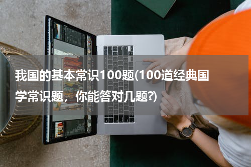 我国的基本常识100题(100道经典国学常识题，你能答对几题?)