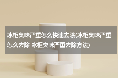 冰柜臭味严重怎么快速去除(冰柜臭味严重怎么去除 冰柜臭味严重去除方法)