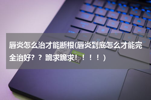 唇炎怎么治才能断根(唇炎到底怎么才能完全治好？？跪求跪求！！！！)