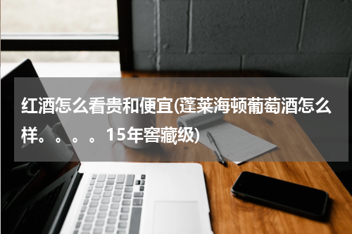 红酒怎么看贵和便宜(蓬莱海顿葡萄酒怎么样。。。。15年窖藏级)