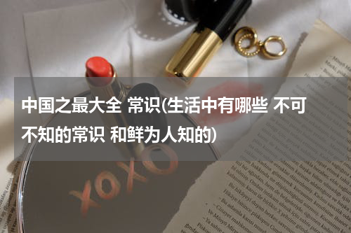 中国之最大全 常识(生活中有哪些 不可不知的常识 和鲜为人知的)